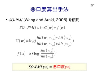 51
悪口度算出手法

SO-PMI [Wang and Araki, 2008] を使用
Cw=log
hitw ,wp∗hit wn
hitw ,wn∗hitwp

f =∗log
hit wp
hit wn

SO‐ PMI w=C w f 
SO-PMI (w) = 悪口度(w)
 