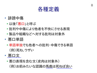 8
各種定義
誹謗中傷
以後「悪口」と呼ぶ
批判や中傷により他者を不快にさせる表現
製品や組織などへ対する批判は対象外
悪口単語
単語単独でも他者への批判・中傷できる単語
（例）死ね、ウザい
悪口文
悪口表現を含む文（皮肉は対象外）
（例）お前みたいな認識の馬鹿は死ねば良い
 