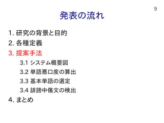 9
発表の流れ
1. 研究の背景と目的
2. 各種定義
3. 提案手法
　　3.1 システム概要図
　　3.2 単語悪口度の算出
　　3.3 基本単語の選定
　　3.4 誹謗中傷文の検出
４. まとめ
 