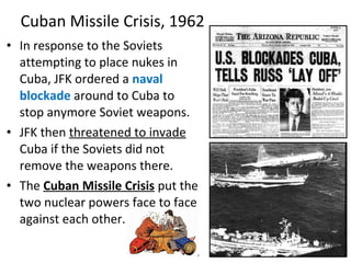 • In response to the Soviets
attempting to place nukes in
Cuba, JFK ordered a naval
blockade around to Cuba to
stop anymore Soviet weapons.
• JFK then threatened to invade
Cuba if the Soviets did not
remove the weapons there.
• The Cuban Missile Crisis put the
two nuclear powers face to face
against each other.
Cuban Missile Crisis, 1962
 