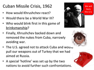 • How would Khrushchev react?
• Would there be a World War III?
• Who would blink first in this game of
brinksmanship?
• Finally, Khrushchev backed down and
removed the nukes from Cuba, narrowly
avoiding war.
• The U.S. agreed not to attack Cuba and would
pull our weapons out of Turkey that we had
aimed at Russia.
• A special ‘hotline’ was set up by the two
nations to avoid further such confrontations.
Cuban Missile Crisis, 1962 We will
bury
the U.S.
 