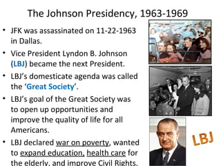 • JFK was assassinated on 11-22-1963
in Dallas.
• Vice President Lyndon B. Johnson
(LBJ) became the next President.
• LBJ’s domesticate agenda was called
the ‘Great Society’.
• LBJ’s goal of the Great Society was
to open up opportunities and
improve the quality of life for all
Americans.
• LBJ declared war on poverty, wanted
to expand education, health care for
the elderly, and improve Civil Rights.
The Johnson Presidency, 1963-1969
 