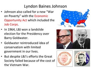 • Johnson also called for a new “War
on Poverty” with the Economic
Opportunity Act which included the
Job Corps.
• In 1964, LBJ won a landslide
election for the Presidency over
Barry Goldwater.
• Goldwater reintroduced idea of
conservatism with limited
government in our lives.
• But despite LBJ’s efforts the Great
Society failed because of the cost of
the Vietnam War.
Lyndon Baines Johnson
 