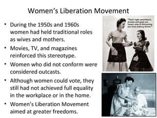 • During the 1950s and 1960s
women had held traditional roles
as wives and mothers.
• Movies, TV, and magazines
reinforced this stereotype.
• Women who did not conform were
considered outcasts.
• Although women could vote, they
still had not achieved full equality
in the workplace or in the home.
• Women’s Liberation Movement
aimed at greater freedoms.
Women‘s Liberation Movement
 