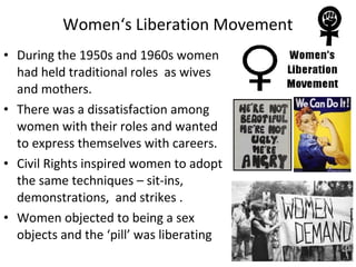 • During the 1950s and 1960s women
had held traditional roles as wives
and mothers.
• There was a dissatisfaction among
women with their roles and wanted
to express themselves with careers.
• Civil Rights inspired women to adopt
the same techniques – sit-ins,
demonstrations, and strikes .
• Women objected to being a sex
objects and the ‘pill’ was liberating
Women‘s Liberation Movement
 