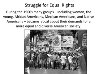 During the 1960s many groups – including women, the
young, African Americans, Mexican Americans, and Native
Americans – became vocal about their demands for a
more equal and diverse American society.
Struggle for Equal Rights
 