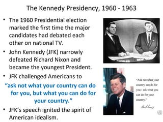 The Kennedy Presidency, 1960 - 1963
• The 1960 Presidential election
marked the first time the major
candidates had debated each
other on national TV.
• John Kennedy (JFK) narrowly
defeated Richard Nixon and
became the youngest President.
• JFK challenged Americans to
“ask not what your country can do
for you, but what you can do for
your country.”
• JFK’s speech ignited the spirit of
American idealism.
 