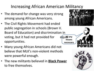 • The demand for change was very strong
among young African Americans.
• The Civil Rights Movement had ended
public segregation in schools (Brown V.
Board of Education) and discrimination in
voting, but it had not provided for equal
opportunities.
• Many young African Americans did not
believe that MLK’s non-violent methods
were powerful enough.
• The new militants believed in Black Power
to free themselves.
Increasing African American Militancy
By any
means
necessary
 