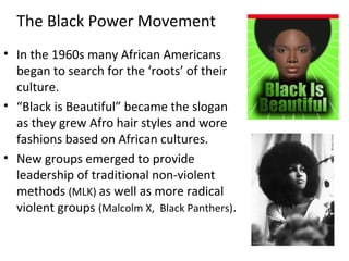 • In the 1960s many African Americans
began to search for the ‘roots’ of their
culture.
• “Black is Beautiful” became the slogan
as they grew Afro hair styles and wore
fashions based on African cultures.
• New groups emerged to provide
leadership of traditional non-violent
methods (MLK) as well as more radical
violent groups (Malcolm X, Black Panthers).
The Black Power Movement
 