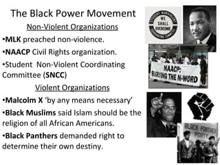 Non-Violent Organizations
•MLK preached non-violence.
•NAACP Civil Rights organization.
•Student Non-Violent Coordinating
Committee (SNCC)
Violent Organizations
•Malcolm X ‘by any means necessary’
•Black Muslims said Islam should be the
religion of all African Americans.
•Black Panthers demanded right to
determine their own destiny.
The Black Power Movement
 