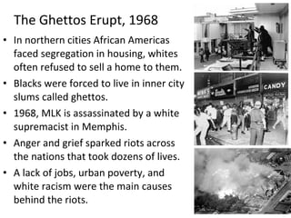 • In northern cities African Americas
faced segregation in housing, whites
often refused to sell a home to them.
• Blacks were forced to live in inner city
slums called ghettos.
• 1968, MLK is assassinated by a white
supremacist in Memphis.
• Anger and grief sparked riots across
the nations that took dozens of lives.
• A lack of jobs, urban poverty, and
white racism were the main causes
behind the riots.
The Ghettos Erupt, 1968
 