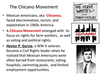 • Mexican Americans, aka Chicanos,
faced discrimination, racism, and
exploitation in 1960s America.
• A Chicano Movement emerged with its
focus on rights for farm workers, as well
as voting and political rights.
• Hector P. Garcia, a WW II veteran,
became a Civil Rights leader when he
noticed that Mexican Americans were
often barred from restaurants, voting,
hospitals, swimming pools, and limited
employment opportunities.
The Chicano Movement
 