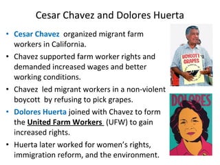 • Cesar Chavez organized migrant farm
workers in California.
• Chavez supported farm worker rights and
demanded increased wages and better
working conditions.
• Chavez led migrant workers in a non-violent
boycott by refusing to pick grapes.
• Dolores Huerta joined with Chavez to form
the United Farm Workers (UFW) to gain
increased rights.
• Huerta later worked for women’s rights,
immigration reform, and the environment.
Cesar Chavez and Dolores Huerta
 