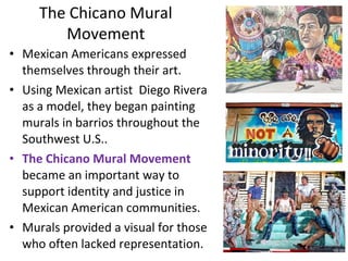 • Mexican Americans expressed
themselves through their art.
• Using Mexican artist Diego Rivera
as a model, they began painting
murals in barrios throughout the
Southwest U.S..
• The Chicano Mural Movement
became an important way to
support identity and justice in
Mexican American communities.
• Murals provided a visual for those
who often lacked representation.
The Chicano Mural
Movement
 
