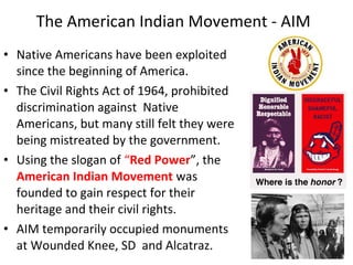 • Native Americans have been exploited
since the beginning of America.
• The Civil Rights Act of 1964, prohibited
discrimination against Native
Americans, but many still felt they were
being mistreated by the government.
• Using the slogan of “Red Power”, the
American Indian Movement was
founded to gain respect for their
heritage and their civil rights.
• AIM temporarily occupied monuments
at Wounded Knee, SD and Alcatraz.
The American Indian Movement - AIM
 