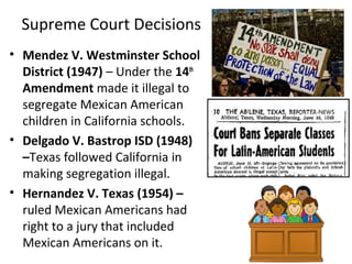 • Mendez V. Westminster School
District (1947) – Under the 14th
Amendment made it illegal to
segregate Mexican American
children in California schools.
• Delgado V. Bastrop ISD (1948)
–Texas followed California in
making segregation illegal.
• Hernandez V. Texas (1954) –
ruled Mexican Americans had
right to a jury that included
Mexican Americans on it.
Supreme Court Decisions
 
