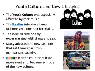 • The Youth Culture was especially
affected by rock music.
• The Beatles introduced new
fashions and long hair for males.
• The new culture openly
experimented with drugs and sex.
• Many adopted the new fashions
that set them apart from
mainstream society.
• Hippies led the counter-culture
movement and became symbols
of the new culture.
Youth Culture and New Lifestyles
 