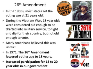 • In the 1960s, most states set the
voting age at 21 years old.
• During the Vietnam War, 18 year olds
were considered old enough to be
drafted into military service, to fight
and die for their country, but not old
enough to vote.
• Many Americans believed this was
unfair!
• In 1971, The 26th
Amendment
lowered voting age to 18 years.
• Increased participation for 18 to 20
year olds in our government.
26th
Amendment
 
