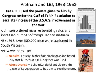 Pres. LBJ used the powers given to him by
Congress under the Gulf of Tokin Resolution to
escalate (increase) the U.S.A.’s involvement in
the war.
•Johnson ordered massive bombing raids and
increased number of troops sent to Vietnam
•By 1968, over 500,000 men were stationed in
South Vietnam.
•New weapons like:
– Napalm, a sticky, highly flammable gasoline based
jelly that burned at 3,000 degrees was used
– Agent Orange – a chemical defoliant cleared the
jungle of its vegetation to be able to see the enemy
Vietnam and LBJ, 1963-1968
 