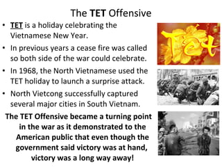 • TET is a holiday celebrating the
Vietnamese New Year.
• In previous years a cease fire was called
so both side of the war could celebrate.
• In 1968, the North Vietnamese used the
TET holiday to launch a surprise attack.
• North Vietcong successfully captured
several major cities in South Vietnam.
The TET Offensive became a turning point
in the war as it demonstrated to the
American public that even though the
government said victory was at hand,
victory was a long way away!
The TET Offensive
 