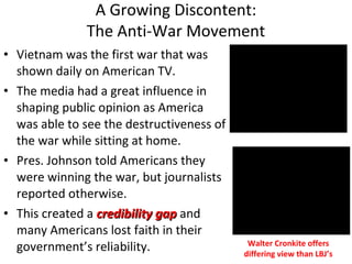 • Vietnam was the first war that was
shown daily on American TV.
• The media had a great influence in
shaping public opinion as America
was able to see the destructiveness of
the war while sitting at home.
• Pres. Johnson told Americans they
were winning the war, but journalists
reported otherwise.
• This created a credibility gapcredibility gap and
many Americans lost faith in their
government’s reliability.
A Growing Discontent:
The Anti-War Movement
Walter Cronkite offers
differing view than LBJ’s
 