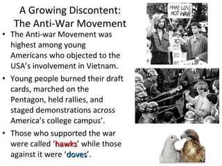 • The Anti-war Movement was
highest among young
Americans who objected to the
USA’s involvement in Vietnam.
• Young people burned their draft
cards, marched on the
Pentagon, held rallies, and
staged demonstrations across
America’s college campus’.
• Those who supported the war
were called ‘hawkshawks’ while those
against it were ‘dovesdoves’.
A Growing Discontent:
The Anti-War Movement
 