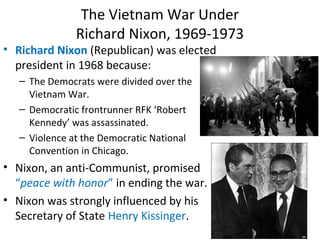 • Richard Nixon (Republican) was elected
president in 1968 because:
– The Democrats were divided over the
Vietnam War.
– Democratic frontrunner RFK ‘Robert
Kennedy’ was assassinated.
– Violence at the Democratic National
Convention in Chicago.
• Nixon, an anti-Communist, promised
“peace with honor” in ending the war.
• Nixon was strongly influenced by his
Secretary of State Henry Kissinger.
The Vietnam War Under
Richard Nixon, 1969-1973
 