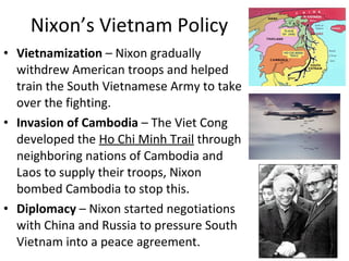 • Vietnamization – Nixon gradually
withdrew American troops and helped
train the South Vietnamese Army to take
over the fighting.
• Invasion of Cambodia – The Viet Cong
developed the Ho Chi Minh Trail through
neighboring nations of Cambodia and
Laos to supply their troops, Nixon
bombed Cambodia to stop this.
• Diplomacy – Nixon started negotiations
with China and Russia to pressure South
Vietnam into a peace agreement.
Nixon’s Vietnam Policy
 
