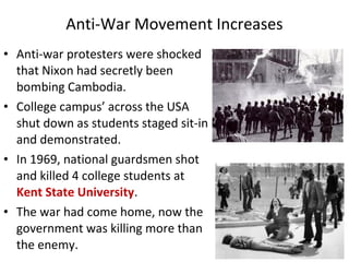 • Anti-war protesters were shocked
that Nixon had secretly been
bombing Cambodia.
• College campus’ across the USA
shut down as students staged sit-in
and demonstrated.
• In 1969, national guardsmen shot
and killed 4 college students at
Kent State University.
• The war had come home, now the
government was killing more than
the enemy.
Anti-War Movement Increases
 