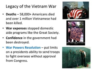 • Deaths – 58,000+ Americans died
and over 1 million Vietnamese had
been killed.
• War expenses stopped domestic
aide programs like the Great Society.
• Confidence in the government had
been destroyed.
• War Powers Resolution – put limits
on a presidents ability to send troops
to fight overseas without approval
from Congress.
Legacy of the Vietnam War
 