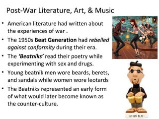 Post-War Literature, Art, & Music
• American literature had written about
the experiences of war .
• The 1950s Beat Generation had rebelledrebelled
against conformityagainst conformity during their era.
• The ‘Beatniks’ read their poetry while
experimenting with sex and drugs.
• Young beatnik men wore beards, berets,
and sandals while women wore leotards
• The Beatniks represented an early form
of what would later become known as
the counter-culture.
 