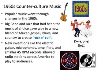 1960s Counter-culture Music
• Popular music went through
changes in the 1960s.
• Big Band and Jazz that had been the
music of choice gave way to a new
blend of African gospel, blues, and
country to create ‘rock n’ roll’.
• New inventions like the electric
guitar, microphones, amplifiers, and
smaller 45 RPM records allowed
radio stations across America to
play to audiences.
 