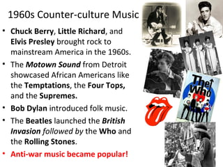 1960s Counter-culture Music
• Chuck Berry, Little Richard, and
Elvis Presley brought rock to
mainstream America in the 1960s.
• The Motown Sound from Detroit
showcased African Americans like
the Temptations, the Four Tops,
and the Supremes.
• Bob Dylan introduced folk music.
• The Beatles launched the British
Invasion followed by the Who and
the Rolling Stones.
• Anti-war music became popular!
 