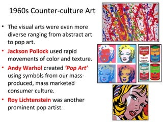 1960s Counter-culture Art
• The visual arts were even more
diverse ranging from abstract art
to pop art.
• Jackson Pollock used rapid
movements of color and texture.
• Andy Warhol created ‘Pop Art’
using symbols from our mass-
produced, mass marketed
consumer culture.
• Roy Lichtenstein was another
prominent pop artist.
 