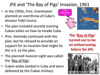 • In the 1950s, Pres. Eisenhower
planned an overthrow of Cuba’s
dictator Fidel Castro.
• The plan included secretly training
Cuban exiles on how to invade Cuba.
• Pres. Kennedy continued with the
plan, but he refused to provide air
support for an invasion that might tie
the U.S. to the plan.
• The planned invasion sight was called
the ‘Bay of Pigs’.
• Cuban exiles landed in Cuba and were
defeated by the Cuban military.
JFK and ‘The Bay of Pigs’ Invasion, 1961
The ‘Bay of Pigs’
turned out to be
an embarrassing
failure for JFK.
I’m so
embarrasse
d
 