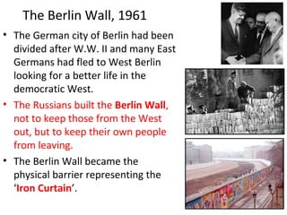 • The German city of Berlin had been
divided after W.W. II and many East
Germans had fled to West Berlin
looking for a better life in the
democratic West.
• The Russians built the Berlin Wall,
not to keep those from the West
out, but to keep their own people
from leaving.
• The Berlin Wall became the
physical barrier representing the
‘Iron Curtain’.
The Berlin Wall, 1961
 