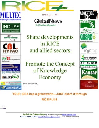 11th February , 2014

Share developments
in RICE
and allied sectors,
Promote the Concept
of Knowledge
Economy
Dear Sir/Madam,

YOUR IDEA has a great worth---JUST share it through
RICE PLUS

Daily Rice E-Newsletter by Rice Plus Magazine www.ricepluss.com
News and R&D Section mujajhid.riceplus@gmail.com
Cell # 92 321 369 2874

 