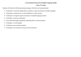 A Curriculum framework of English Language Studies
                                                               (The 11th Grade)

Students will obtain the following learning strategies while they are learning English.

      Techniques to create knowledge about vocabulary, usage and structure of English language.
      Techniques to memorize new words and phrases in range of topics
      Techniques to recognize logical connections of English language structure
      Techniques to process information
      Use created knowledge expediently submitting them to certain situations
      Techniques to work together
      Techniques to use learning materials
      Techniques to do musing on self activity and summarize.
 