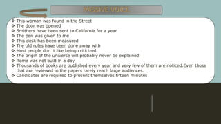  This woman was found in the Street
 The door was opened
 Smithers have been sent to California for a year
 The pen was given to me
 This desk has been measured
 The old rules have been done away with
 Most people don´t like being criticized
 The origin of the universe will probably never be explained
 Rome was not built in a day
 Thousands of books are published every year and very few of them are noticed.Even those
that are reviewed in the papers rarely reach large audiences.
 Candidates are required to present themselves fifteen minutes
 
