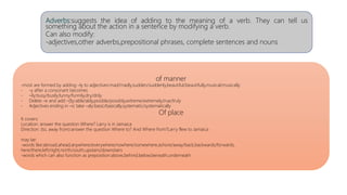 Adverbs:suggests the idea of adding to the meaning of a verb. They can tell us
something about the action in a sentence by modifying a verb.
Can also modify:
-adjectives,other adverbs,prepositional phrases, complete sentences and nouns
of manner
-most are formed by adding –ly to adjectives:mad/madly,sudden/suddenly,beautiful/beautifully,musical/musically
- -y after a consonant becomes
- –ily:busy/busily,funny/funnily,dry/drily
- Delete –e and add –(l)y:able/ably,posible/possibly,extreme/extremely,true/truly
- Adjectives ending in –ic take –aly:basic/basically,systematic/systematically
Of place
It covers:
Location: answer the question Where? Larry is in Jamaica
Direction: (to, away from):answer the question Where to? And Where from?Larry flew to Jamaica
may be:
-words like:abroad,ahead,anywhere/everywhere/nowhere/somewhere,ashore/away/back,backwards/forwards,
here/there,left/right,north/south,upstairs/downstairs
-words which can also function as preposition:above,behind,below,beneath,underneath
 