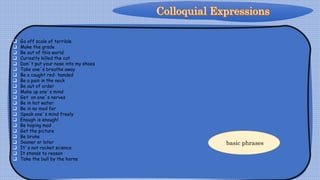 Go off scale of terrible
 Make the grade
 Be out of this world
 Curiosity killed the cat
 Don´t put your nose into my shoes
 Take one´s breathe away
 Be a caught red- handed
 Be a pain in the neck
 Be out of order
 Make up one´s mind
 Get on one´s nerves
 Be in hot water
 Be in no mod for
 Speak one´s mind freely
 Enough is enough!
 Be hoping mad
 Get the picture
 Be broke
 Sooner or later
 It´s not rocket science
 It stands to reason
 Take the bull by the horns
basic phrases
 