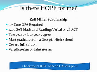 Is there HOPE for me?
                  Zell Miller Scholarship
   3.7 Core GPA Required
   1200 SAT Math and Reading/Verbal or 26 ACT
   Two year or four year degree
   Must graduate from a Georgia High School
   Covers full tuition
   Valedictorian or Salutatorian



           Check your HOPE GPA on GACollege411
 