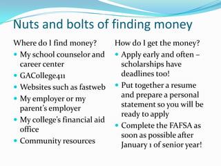 Nuts and bolts of finding money
Where do I find money?         How do I get the money?
 My school counselor and       Apply early and often –
  career center                  scholarships have
 GACollege411                   deadlines too!
 Websites such as fastweb      Put together a resume
 My employer or my
                                 and prepare a personal
  parent’s employer              statement so you will be
                                 ready to apply
 My college’s financial aid
                                Complete the FAFSA as
  office
                                 soon as possible after
 Community resources
                                 January 1 of senior year!
 