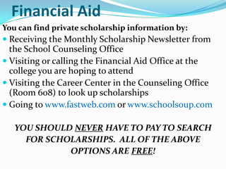 Financial Aid
You can find private scholarship information by:
 Receiving the Monthly Scholarship Newsletter from
  the School Counseling Office
 Visiting or calling the Financial Aid Office at the
  college you are hoping to attend
 Visiting the Career Center in the Counseling Office
  (Room 608) to look up scholarships
 Going to www.fastweb.com or www.schoolsoup.com

   YOU SHOULD NEVER HAVE TO PAY TO SEARCH
     FOR SCHOLARSHIPS. ALL OF THE ABOVE
             OPTIONS ARE FREE!
 