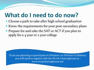 What do I need to do now?
 Choose a path to take after high school graduation
 Know the requirements for your post-secondary plans
 Prepare for and take the SAT or ACT if you plan to
 apply for a 4 year or 2 year college




  If you are planning to participate in Division I or Division II athletics,
        you will need to register with the NCAA Clearinghouse at :
                       www.ncaaclearinghouse.net
 