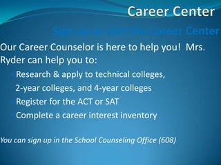 Sign up to visit the Career Center
Our Career Counselor is here to help you! Mrs.
Ryder can help you to:
   • Research & apply to technical colleges,
     2-year colleges, and 4-year colleges
   • Register for the ACT or SAT
   • Complete a career interest inventory


You can sign up in the School Counseling Office (608)
 