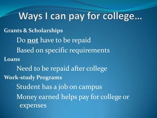 Grants & Scholarships
  – Do not have to be repaid
  – Based on specific requirements
Loans
  – Need to be repaid after college
Work-study Programs
  – Student has a job on campus
  – Money earned helps pay for college or
     expenses
 