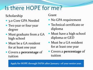 Is there HOPE for me?
Scholarship                          Grant
 3.0 Core GPA Needed                 No GPA requirement
 Two year or four year               Technical certificate or
  degree                               diploma
 Must graduate from a GA             Must have a high school
  high school                          diploma or GED
 Must be a GA resident               Must be a GA resident
  for at least one year                for at least one year
 Covers a percentage of              Covers a percentage of
  tuition                              tuition

   Apply for HOPE through FAFSA after January 1 of your senior year.
 