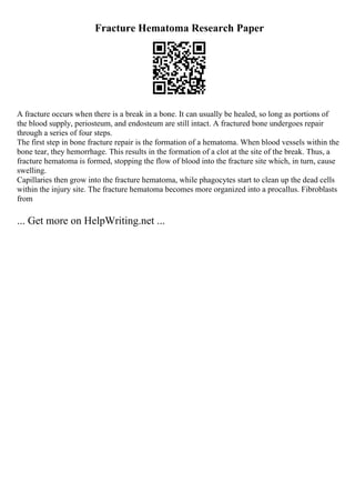 Fracture Hematoma Research Paper
A fracture occurs when there is a break in a bone. It can usually be healed, so long as portions of
the blood supply, periosteum, and endosteum are still intact. A fractured bone undergoes repair
through a series of four steps.
The first step in bone fracture repair is the formation of a hematoma. When blood vessels within the
bone tear, they hemorrhage. This results in the formation of a clot at the site of the break. Thus, a
fracture hematoma is formed, stopping the flow of blood into the fracture site which, in turn, cause
swelling.
Capillaries then grow into the fracture hematoma, while phagocytes start to clean up the dead cells
within the injury site. The fracture hematoma becomes more organized into a procallus. Fibroblasts
from
... Get more on HelpWriting.net ...
 