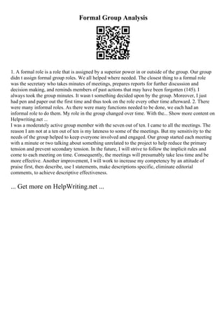Formal Group Analysis
1. A formal role is a role that is assigned by a superior power in or outside of the group. Our group
didn t assign formal group roles. We all helped where needed. The closest thing to a formal role
was the secretary who takes minutes of meetings, prepares reports for further discussion and
decision making, and reminds members of past actions that may have been forgotten (145). I
always took the group minutes. It wasn t something decided upon by the group. Moreover, I just
had pen and paper out the first time and thus took on the role every other time afterward. 2. There
were many informal roles. As there were many functions needed to be done, we each had an
informal role to do them. My role in the group changed over time. With the... Show more content on
Helpwriting.net ...
I was a moderately active group member with the seven out of ten. I came to all the meetings. The
reason I am not at a ten out of ten is my lateness to some of the meetings. But my sensitivity to the
needs of the group helped to keep everyone involved and engaged. Our group started each meeting
with a minute or two talking about something unrelated to the project to help reduce the primary
tension and prevent secondary tension. In the future, I will strive to follow the implicit rules and
come to each meeting on time. Consequently, the meetings will presumably take less time and be
more effective. Another improvement, I will work to increase my competency by an attitude of
praise first, then describe, use I statements, make descriptions specific, eliminate editorial
comments, to achieve descriptive effectiveness.
... Get more on HelpWriting.net ...
 